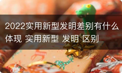 2022实用新型发明差别有什么体现 实用新型 发明 区别