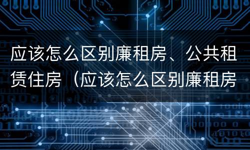 应该怎么区别廉租房、公共租赁住房（应该怎么区别廉租房,公共租赁住房和商品房）