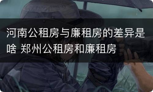 河南公租房与廉租房的差异是啥 郑州公租房和廉租房