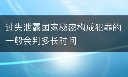 过失泄露国家秘密构成犯罪的一般会判多长时间