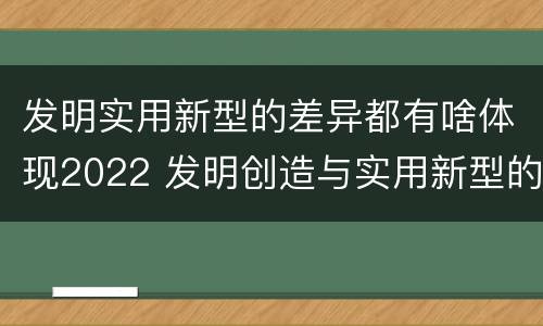 发明实用新型的差异都有啥体现2022 发明创造与实用新型的区别