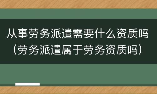 从事劳务派遣需要什么资质吗（劳务派遣属于劳务资质吗）