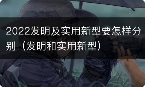 2022发明及实用新型要怎样分别（发明和实用新型）