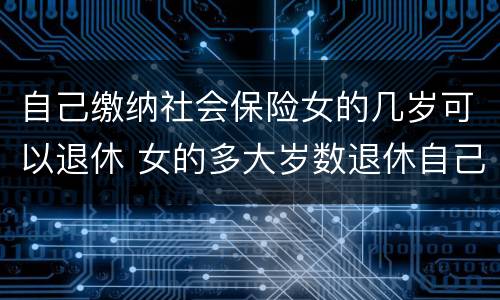 自己缴纳社会保险女的几岁可以退休 女的多大岁数退休自己交的社保
