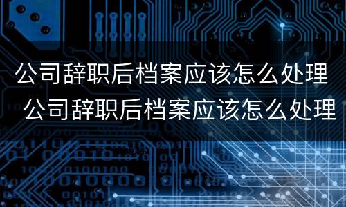 公司辞职后档案应该怎么处理 公司辞职后档案应该怎么处理好