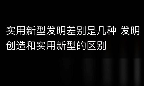 实用新型发明差别是几种 发明创造和实用新型的区别