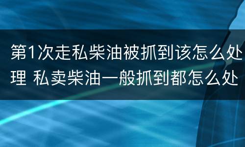 第1次走私柴油被抓到该怎么处理 私卖柴油一般抓到都怎么处理