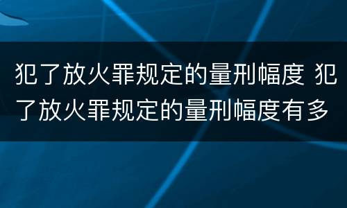 犯了放火罪规定的量刑幅度 犯了放火罪规定的量刑幅度有多大