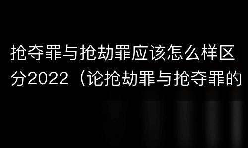 抢夺罪与抢劫罪应该怎么样区分2022（论抢劫罪与抢夺罪的界限）