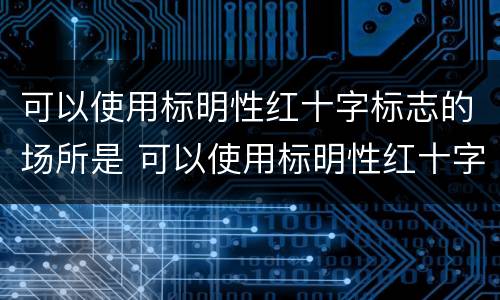 可以使用标明性红十字标志的场所是 可以使用标明性红十字标志的场所是哪些