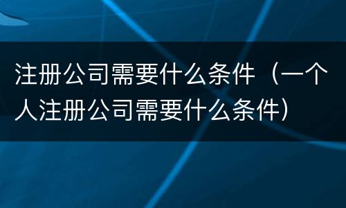 注册公司需要什么条件（一个人注册公司需要什么条件）