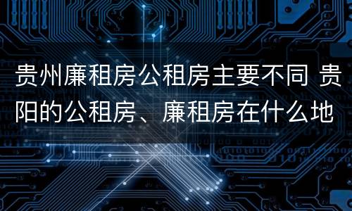贵州廉租房公租房主要不同 贵阳的公租房、廉租房在什么地方?