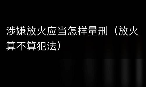 涉嫌放火应当怎样量刑（放火算不算犯法）
