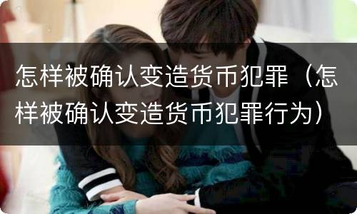 怎样被确认变造货币犯罪（怎样被确认变造货币犯罪行为）