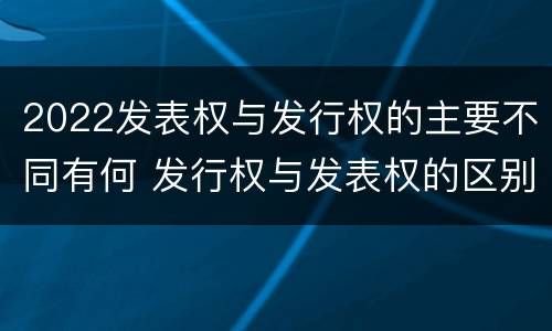 2022发表权与发行权的主要不同有何 发行权与发表权的区别