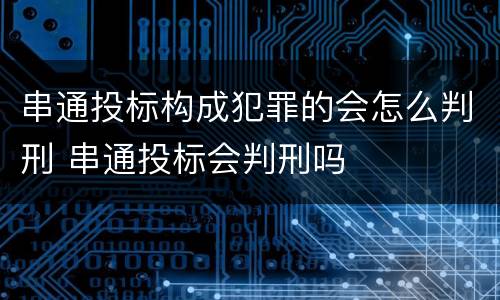 串通投标构成犯罪的会怎么判刑 串通投标会判刑吗