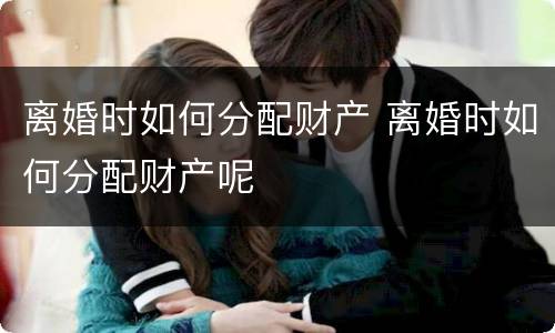 离婚时如何分配财产 离婚时如何分配财产呢