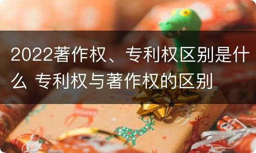 2022著作权、专利权区别是什么 专利权与著作权的区别