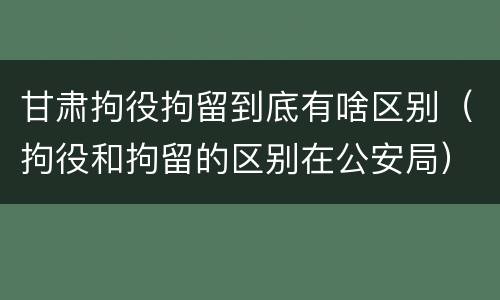 甘肃拘役拘留到底有啥区别（拘役和拘留的区别在公安局）