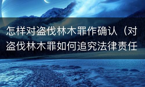 怎样对盗伐林木罪作确认（对盗伐林木罪如何追究法律责任）