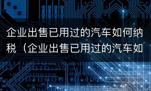 企业出售已用过的汽车如何纳税（企业出售已用过的汽车如何纳税处理）