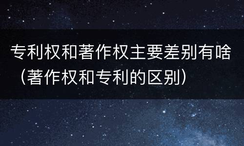专利权和著作权主要差别有啥（著作权和专利的区别）