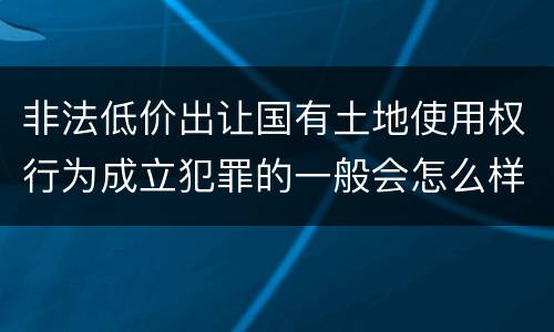 非法低价出让国有土地使用权行为成立犯罪的一般会怎么样判处