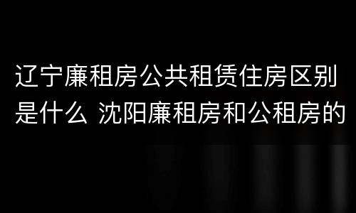 辽宁廉租房公共租赁住房区别是什么 沈阳廉租房和公租房的区别