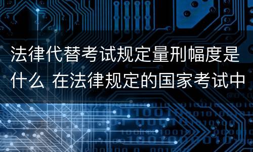 法律代替考试规定量刑幅度是什么 在法律规定的国家考试中,代替他人考试的行为