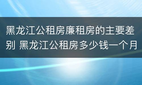 黑龙江公租房廉租房的主要差别 黑龙江公租房多少钱一个月