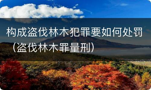 构成盗伐林木犯罪要如何处罚（盗伐林木罪量刑）