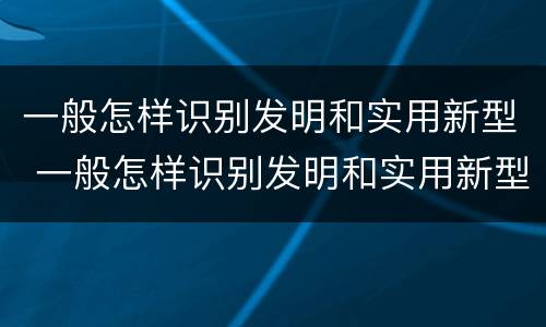 一般怎样识别发明和实用新型 一般怎样识别发明和实用新型材料