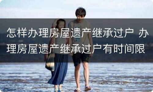怎样办理房屋遗产继承过户 办理房屋遗产继承过户有时间限制吗