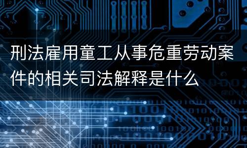 刑法雇用童工从事危重劳动案件的相关司法解释是什么
