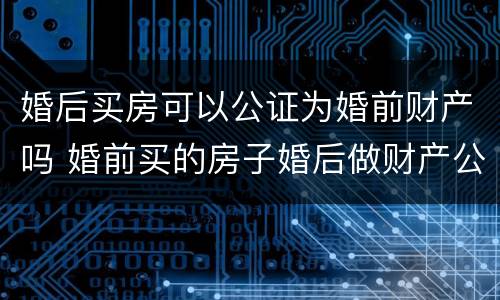 婚后买房可以公证为婚前财产吗 婚前买的房子婚后做财产公证