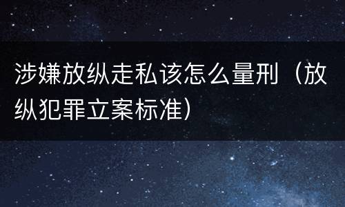 涉嫌放纵走私该怎么量刑（放纵犯罪立案标准）
