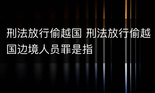 刑法放行偷越国 刑法放行偷越国边境人员罪是指