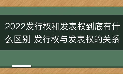 2022发行权和发表权到底有什么区别 发行权与发表权的关系