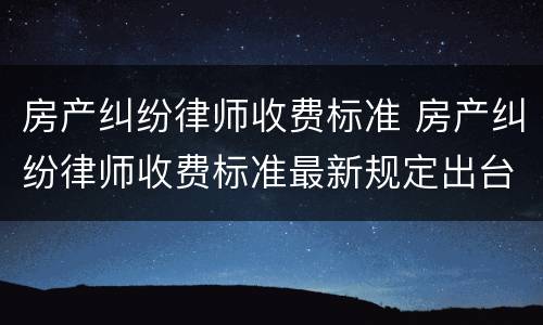 房产纠纷律师收费标准 房产纠纷律师收费标准最新规定出台