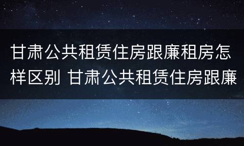 甘肃公共租赁住房跟廉租房怎样区别 甘肃公共租赁住房跟廉租房怎样区别呢
