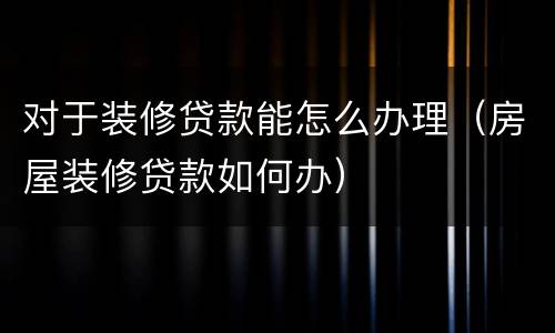 对于装修贷款能怎么办理（房屋装修贷款如何办）