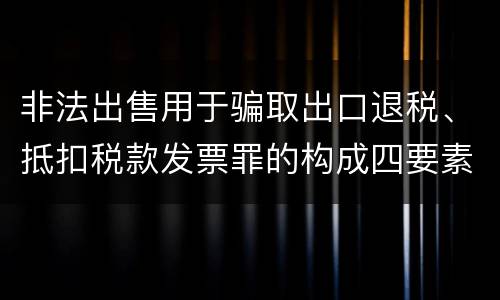 非法出售用于骗取出口退税、抵扣税款发票罪的构成四要素具体是什么