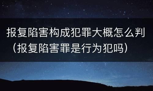 报复陷害构成犯罪大概怎么判（报复陷害罪是行为犯吗）