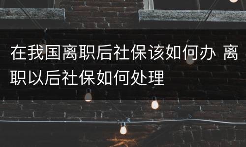 在我国离职后社保该如何办 离职以后社保如何处理