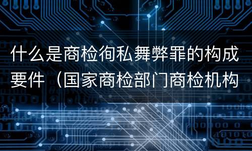 什么是商检徇私舞弊罪的构成要件（国家商检部门商检机构的工作人员徇私舞弊伪造检验结果）
