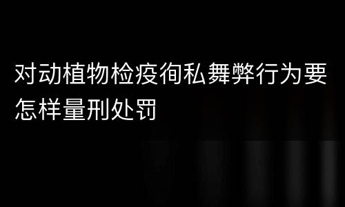 对动植物检疫徇私舞弊行为要怎样量刑处罚