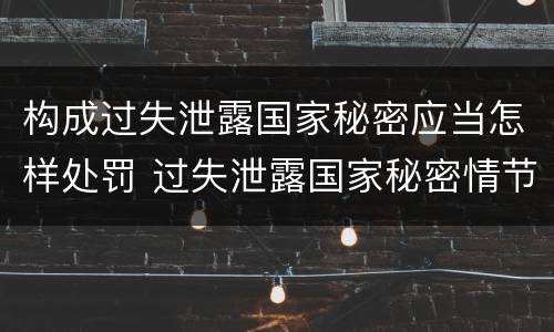 构成过失泄露国家秘密应当怎样处罚 过失泄露国家秘密情节严重的应当怎么处理