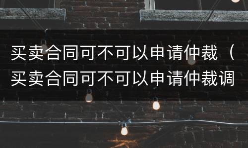 买卖合同可不可以申请仲裁（买卖合同可不可以申请仲裁调解）