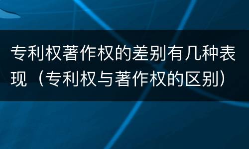 专利权著作权的差别有几种表现（专利权与著作权的区别）