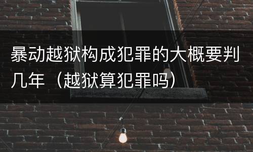 暴动越狱构成犯罪的大概要判几年（越狱算犯罪吗）